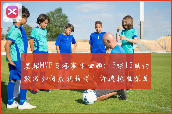 澳超MVP马塔赛季回顾:5球13助的数据如何成就传奇?评选标准深度解析