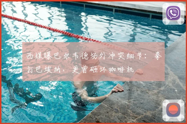 西媒曝巴尔韦德场外冲突细节：拳打巴埃纳，更曾砸坏咖啡机