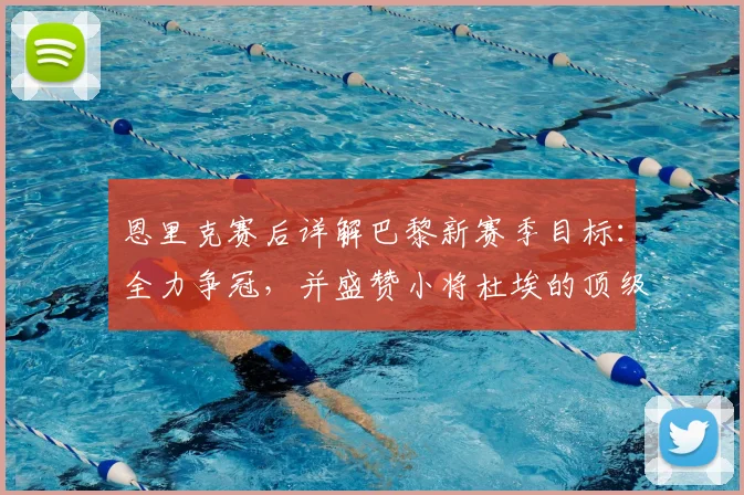 恩里克赛后详解巴黎新赛季目标：全力争冠，并盛赞小将杜埃的顶级天赋与即战力