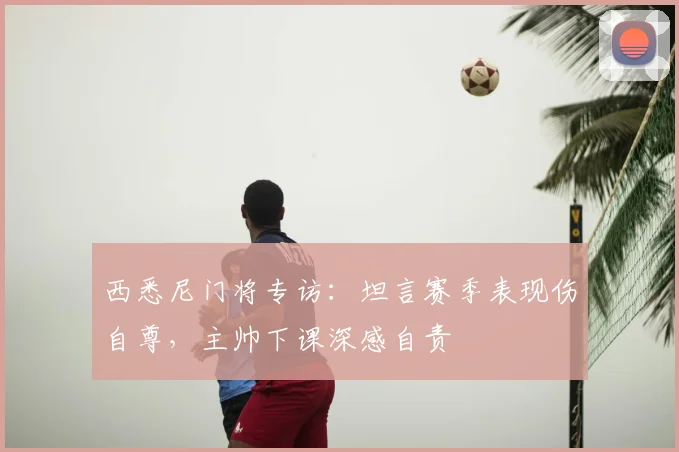 西悉尼门将专访：坦言赛季表现伤自尊，主帅下课深感自责