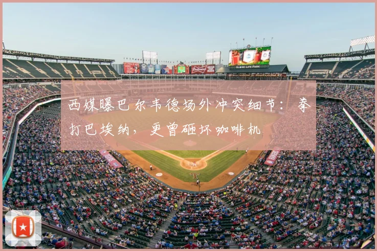 西媒曝巴尔韦德场外冲突细节：拳打巴埃纳，更曾砸坏咖啡机