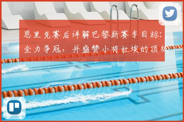 恩里克赛后详解巴黎新赛季目标：全力争冠，并盛赞小将杜埃的顶级天赋与即战力